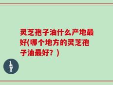 灵芝孢子油什么产地最好(哪个地方的灵芝孢子油最好？)