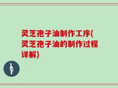 灵芝孢子油制作工序(灵芝孢子油的制作过程详解)