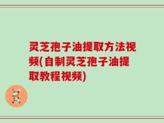 灵芝孢子油提取方法视频(自制灵芝孢子油提取教程视频)