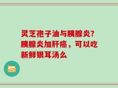 灵芝孢子油与胰腺炎？胰腺炎加肝癌，可以吃新鲜银耳汤么