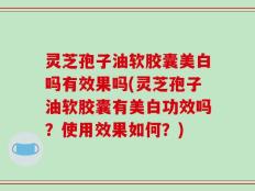 灵芝孢子油软胶囊美白吗有效果吗(灵芝孢子油软胶囊有美白功效吗？使用效果如何？)