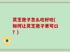 灵芝孢子怎么吃好吃(如何让灵芝孢子更可口？)