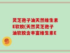 灵芝孢子油天然维生素E软胶(天然灵芝孢子油软胶含丰富维生素E