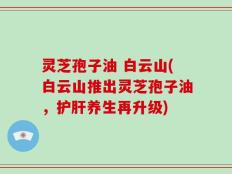灵芝孢子油 白云山(白云山推出灵芝孢子油，护肝养生再升级)