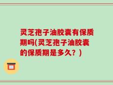 灵芝孢子油胶囊有保质期吗(灵芝孢子油胶囊的保质期是多久？)
