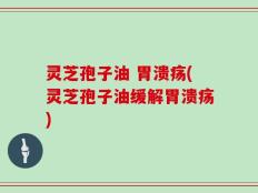 灵芝孢子油 胃溃疡(灵芝孢子油缓解胃溃疡)