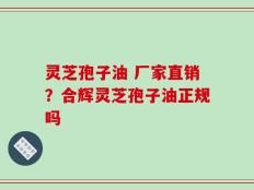 灵芝孢子油 厂家直销？合辉灵芝孢子油正规吗