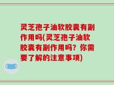 灵芝孢子油软胶囊有副作用吗(灵芝孢子油软胶囊有副作用吗？你需要了解的注意事项)