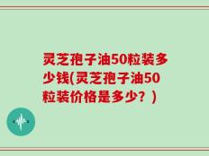 灵芝孢子油50粒装多少钱(灵芝孢子油50粒装价格是多少？)