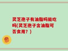 灵芝孢子有油脂吗能吃吗(灵芝孢子含油脂可否食用？)