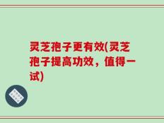 灵芝孢子更有效(灵芝孢子提高功效，值得一试)