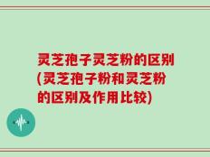 灵芝孢子灵芝粉的区别(灵芝孢子粉和灵芝粉的区别及作用比较)