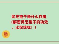 灵芝孢子是什么作用 (解密灵芝孢子的功效，让你惊叹！)