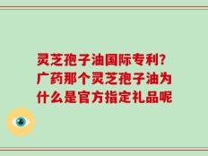 灵芝孢子油国际专利？广药那个灵芝孢子油为什么是官方指定礼品呢