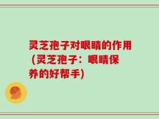 灵芝孢子对眼睛的作用 (灵芝孢子：眼睛保养的好帮手)