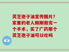 灵芝孢子油宣传图片？家里的老人刚刚做完一个手术，买了广药那个灵芝孢子油可以吃吗