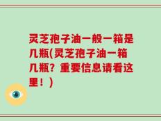 灵芝孢子油一般一箱是几瓶(灵芝孢子油一箱几瓶？重要信息请看这里！)