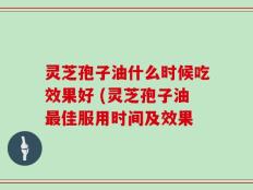 灵芝孢子油什么时候吃效果好 (灵芝孢子油最佳服用时间及效果