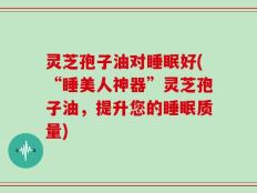 灵芝孢子油对睡眠好(“睡美人神器”灵芝孢子油，提升您的睡眠质量)