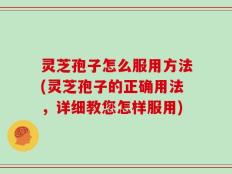灵芝孢子怎么服用方法(灵芝孢子的正确用法，详细教您怎样服用)