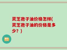 灵芝孢子油价格怎样(灵芝孢子油的价格是多少？)