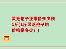 灵芝孢子正常价多少钱1斤(1斤灵芝孢子的价格是多少？)