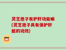灵芝孢子有护肝功能嘛(灵芝孢子具有保护肝脏的功效)