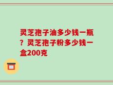 灵芝孢子油多少钱一瓶？灵芝孢子粉多少钱一盒200克
