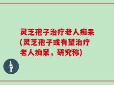 灵芝孢子治疗老人痴呆(灵芝孢子或有望治疗老人痴呆，研究称)