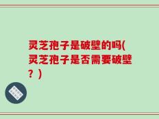 灵芝孢子是破壁的吗(灵芝孢子是否需要破壁？)