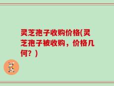 灵芝孢子收购价格(灵芝孢子被收购，价格几何？)