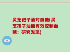灵芝孢子油对血糖(灵芝孢子油能有效控制血糖：研究发现)