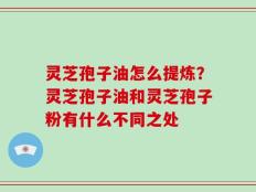 灵芝孢子油怎么提炼？灵芝孢子油和灵芝孢子粉有什么不同之处