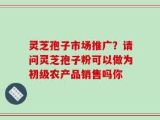灵芝孢子市场推广？请问灵芝孢子粉可以做为初级农产品销售吗你