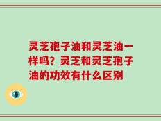 灵芝孢子油和灵芝油一样吗？灵芝和灵芝孢子油的功效有什么区别