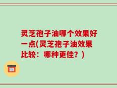 灵芝孢子油哪个效果好一点(灵芝孢子油效果比较：哪种更佳？)