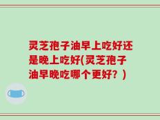 灵芝孢子油早上吃好还是晚上吃好(灵芝孢子油早晚吃哪个更好？)