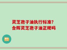 灵芝孢子油执行标准？合辉灵芝孢子油正规吗