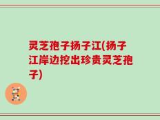 灵芝孢子扬子江(扬子江岸边挖出珍贵灵芝孢子)