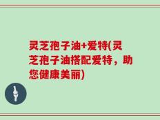灵芝孢子油+爱特(灵芝孢子油搭配爱特，助您健康美丽)