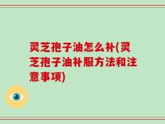 灵芝孢子油怎么补(灵芝孢子油补服方法和注意事项)