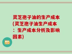 灵芝孢子油的生产成本(灵芝孢子油生产成本：生产成本分析及影响因素)