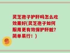 灵芝孢子护肝吗怎么吃效果好(灵芝孢子如何服用更有效保护肝脏？简单易行！)