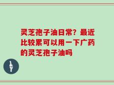 灵芝孢子油日常？最近比较累可以用一下广药的灵芝孢子油吗