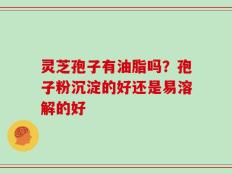 灵芝孢子有油脂吗？孢子粉沉淀的好还是易溶解的好