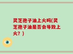 灵芝孢子油上火吗(灵芝孢子油是否会导致上火？)