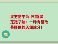 灵芝孢子油 肝癌(灵芝孢子油：一种有望改善肝癌的天然成分)