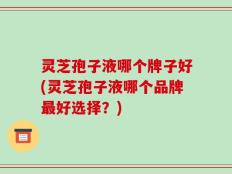 灵芝孢子液哪个牌子好(灵芝孢子液哪个品牌最好选择？)