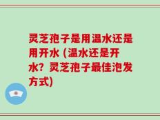 灵芝孢子是用温水还是用开水 (温水还是开水？灵芝孢子最佳泡发方式)