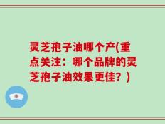 灵芝孢子油哪个产(重点关注：哪个品牌的灵芝孢子油效果更佳？)